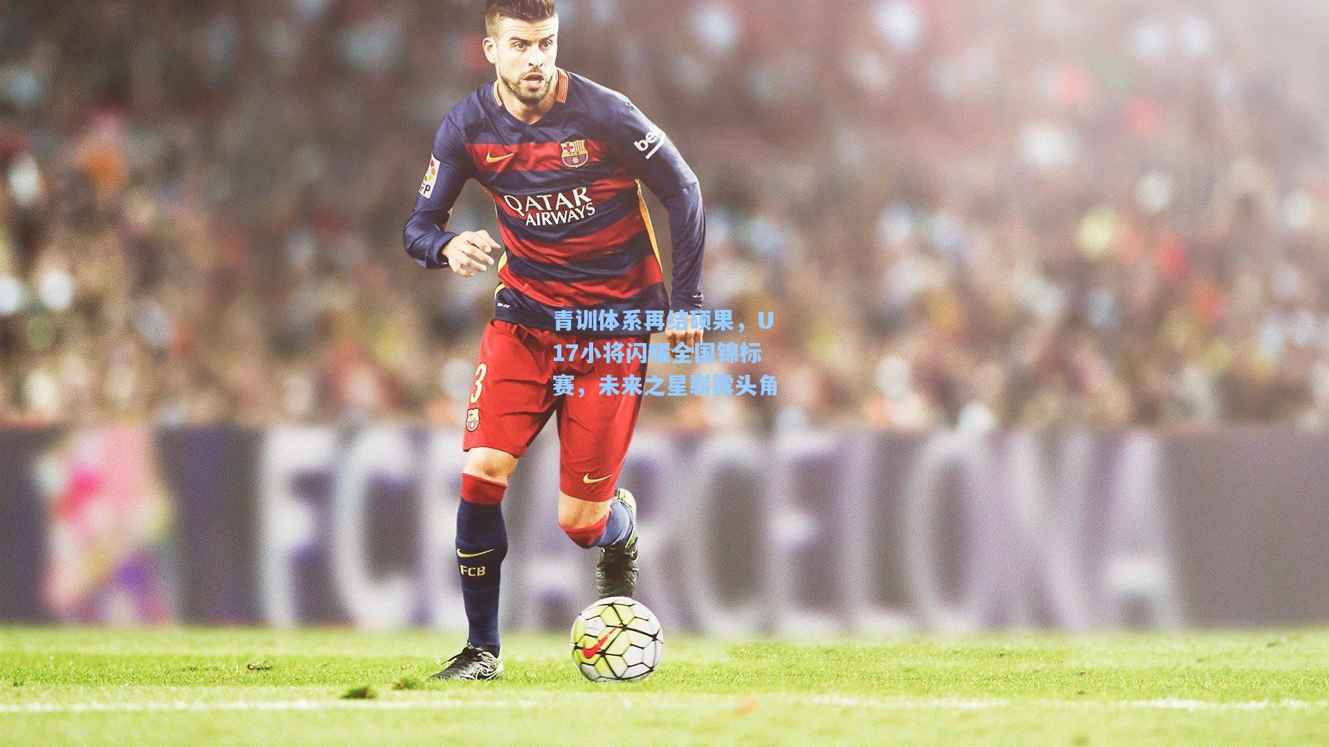 青训体系再结硕果，U17小将闪耀全国锦标赛，未来之星崭露头角