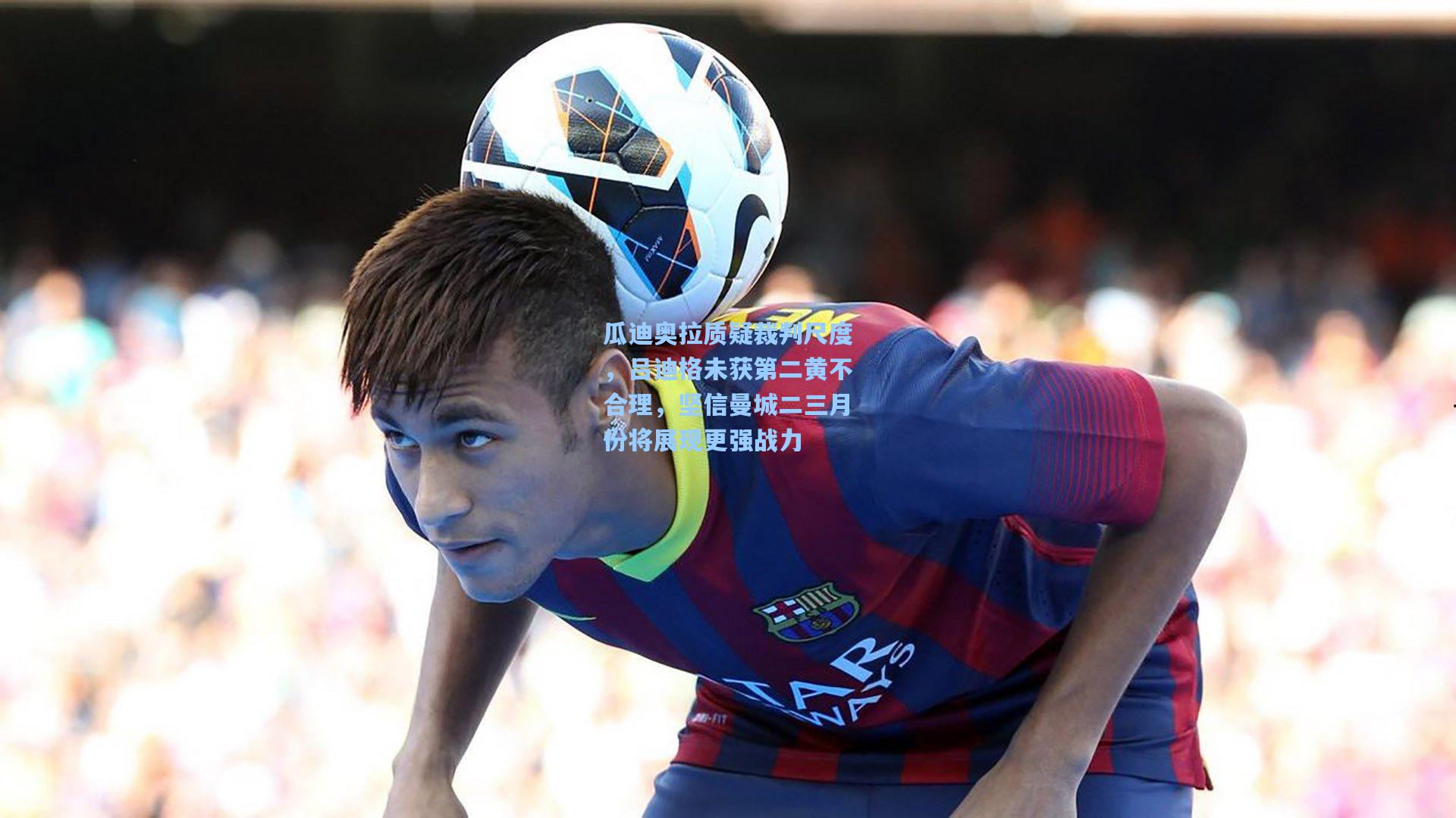 瓜迪奥拉质疑裁判尺度，吕迪格未获第二黄不合理，坚信曼城二三月份将展现更强战力