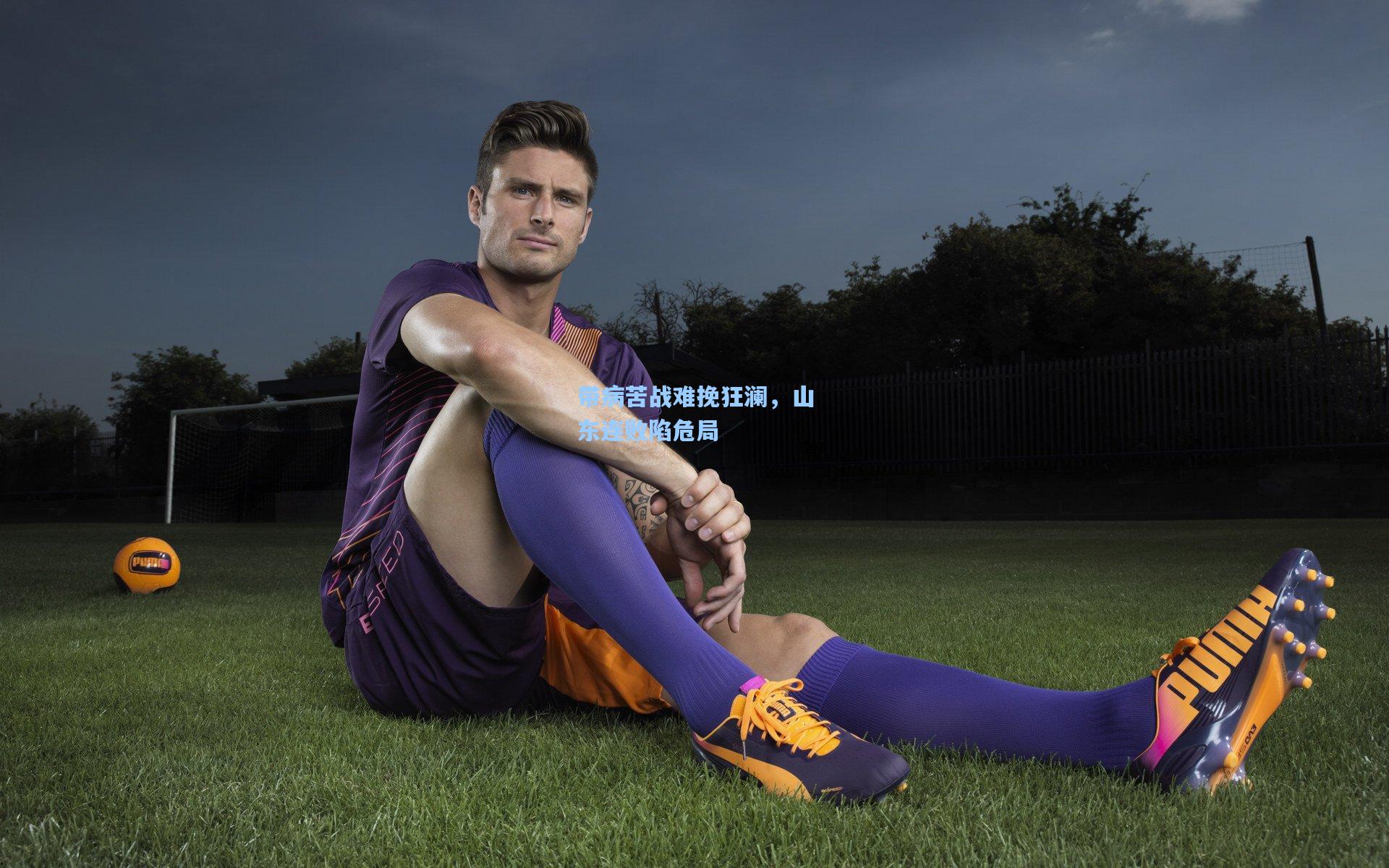 带病苦战难挽狂澜,山东连败陷危局